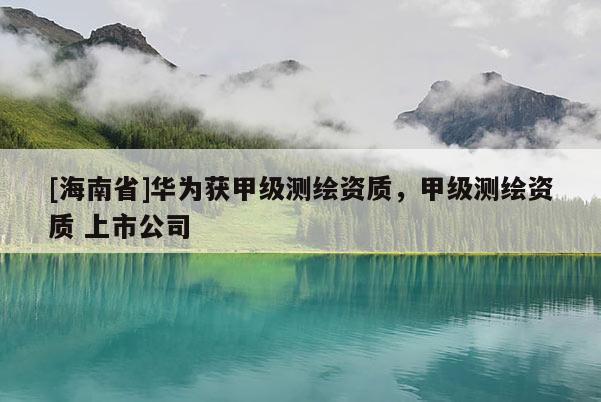 [海南省]華為獲甲級測繪資質，甲級測繪資質 上市公司