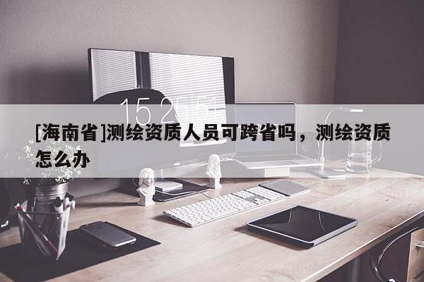 [海南省]測繪資質(zhì)人員可跨省嗎，測繪資質(zhì)怎么辦