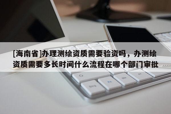 [海南省]辦理測繪資質需要驗資嗎，辦測繪資質需要多長時間什么流程在哪個部門審批