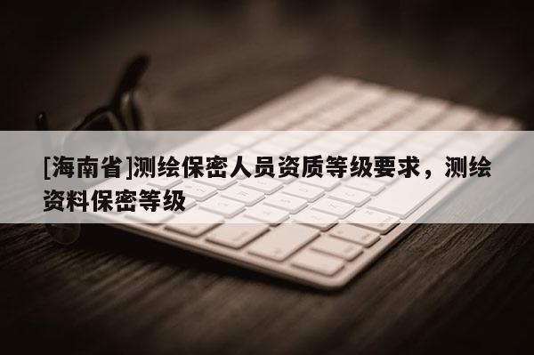 [海南省]測(cè)繪保密人員資質(zhì)等級(jí)要求，測(cè)繪資料保密等級(jí)