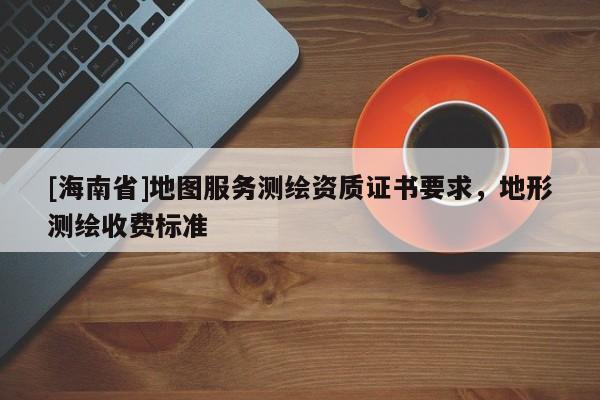 [海南省]地圖服務(wù)測(cè)繪資質(zhì)證書(shū)要求，地形測(cè)繪收費(fèi)標(biāo)準(zhǔn)