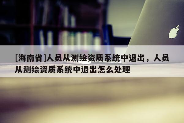 [海南省]人員從測繪資質系統中退出，人員從測繪資質系統中退出怎么處理