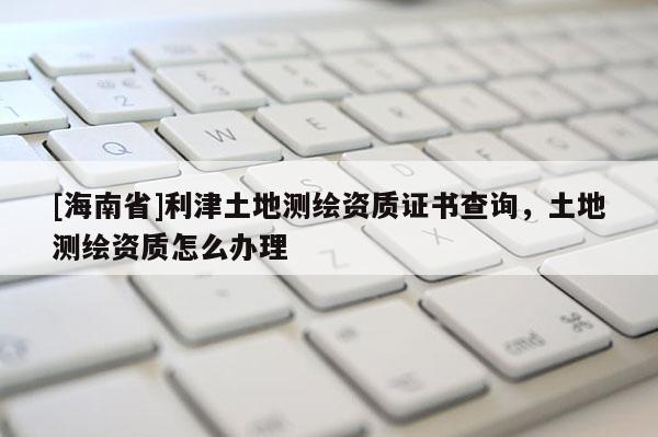 [海南省]利津土地測繪資質證書查詢，土地測繪資質怎么辦理