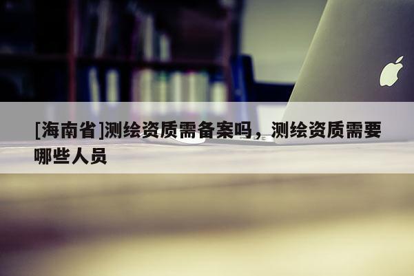 [海南省]測繪資質需備案嗎，測繪資質需要哪些人員