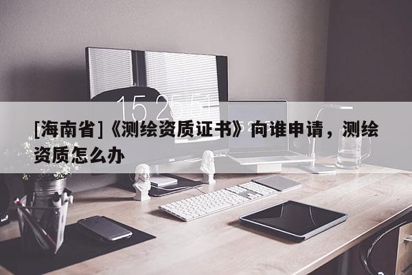 [海南省]《測繪資質證書》向誰申請，測繪資質怎么辦