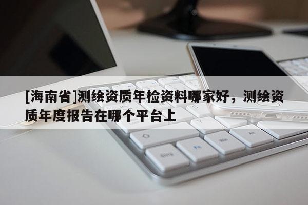 [海南省]測繪資質年檢資料哪家好，測繪資質年度報告在哪個平臺上