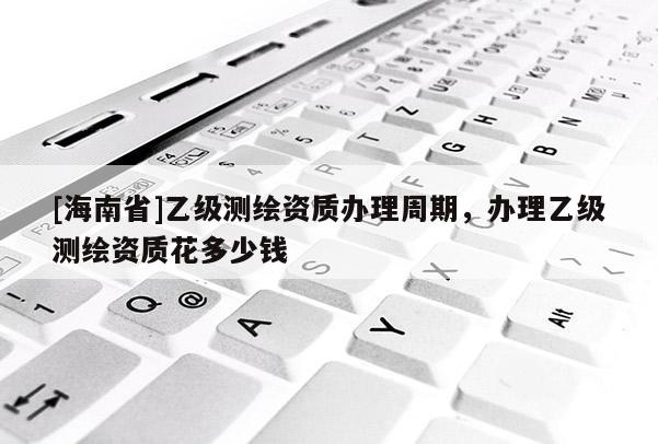 [海南省]乙級(jí)測(cè)繪資質(zhì)辦理周期，辦理乙級(jí)測(cè)繪資質(zhì)花多少錢