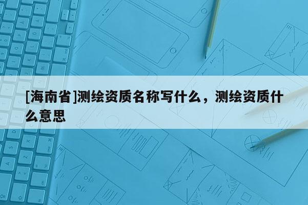 [海南省]測(cè)繪資質(zhì)名稱寫什么，測(cè)繪資質(zhì)什么意思