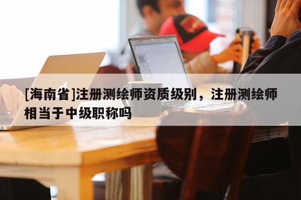 [海南省]注冊測繪師資質級別，注冊測繪師相當于中級職稱嗎