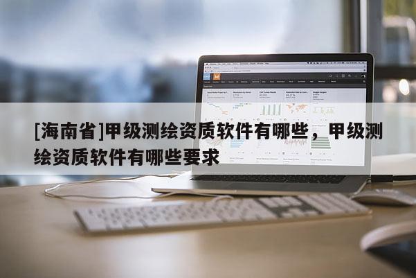 [海南省]甲級測繪資質(zhì)軟件有哪些，甲級測繪資質(zhì)軟件有哪些要求