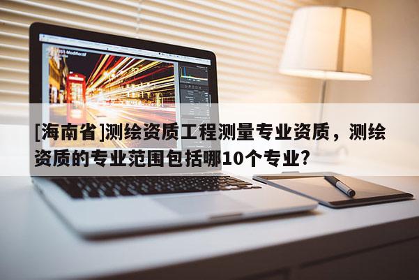 [海南省]測繪資質(zhì)工程測量專業(yè)資質(zhì)，測繪資質(zhì)的專業(yè)范圍包括哪10個專業(yè)?