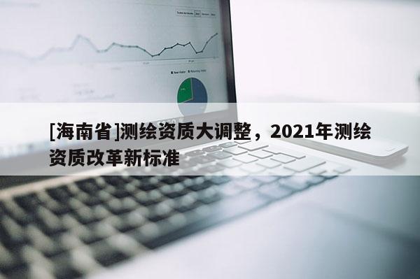 [海南省]測繪資質大調整，2021年測繪資質改革新標準