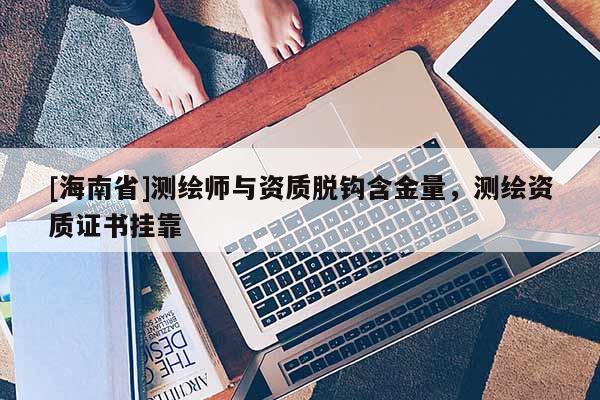 [海南省]測繪師與資質脫鉤含金量，測繪資質證書掛靠