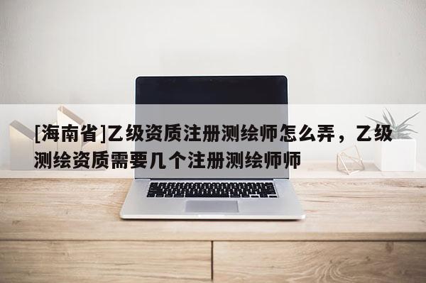 [海南省]乙級資質(zhì)注冊測繪師怎么弄，乙級測繪資質(zhì)需要幾個注冊測繪師師