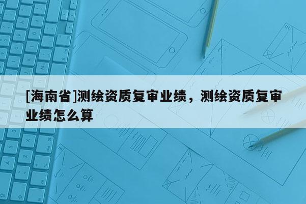 [海南省]測繪資質復審業績，測繪資質復審業績怎么算