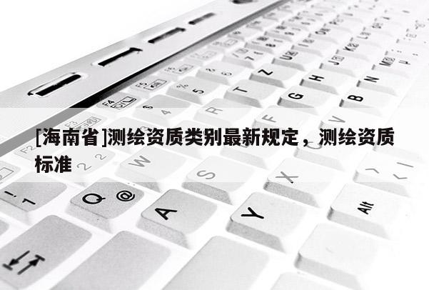 [海南省]測(cè)繪資質(zhì)類別最新規(guī)定，測(cè)繪資質(zhì)標(biāo)準(zhǔn)