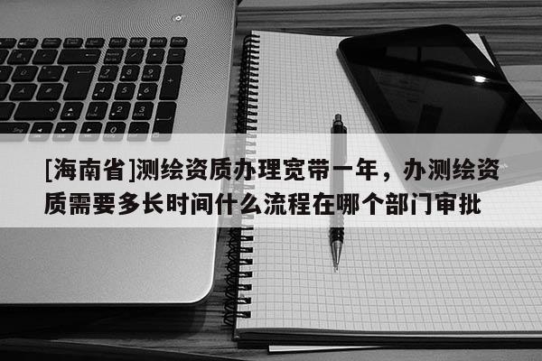 [海南省]測繪資質辦理寬帶一年，辦測繪資質需要多長時間什么流程在哪個部門審批