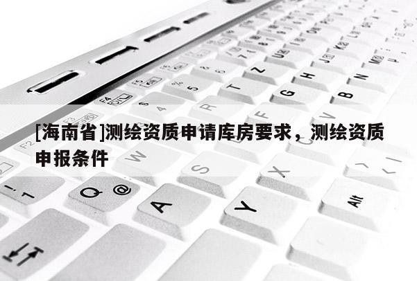 [海南省]測繪資質申請庫房要求，測繪資質申報條件