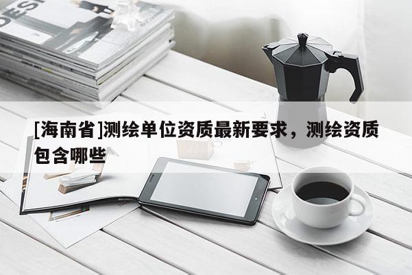 [海南省]測繪單位資質最新要求，測繪資質包含哪些
