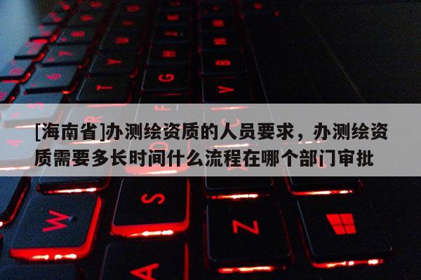 [海南省]辦測繪資質的人員要求，辦測繪資質需要多長時間什么流程在哪個部門審批