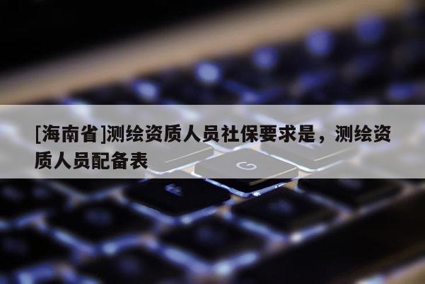 [海南省]測繪資質人員社保要求是，測繪資質人員配備表