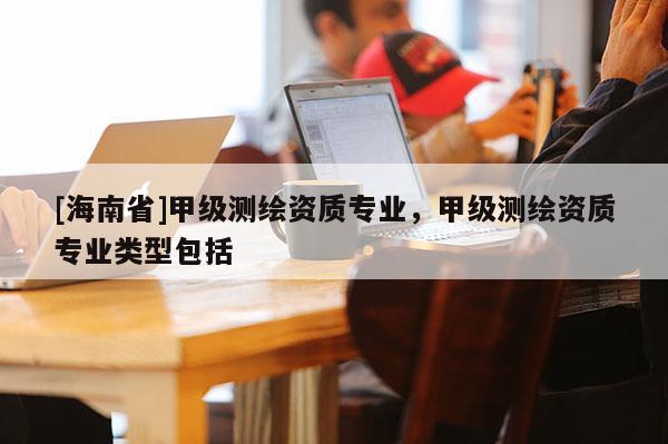 [海南省]甲級測繪資質專業，甲級測繪資質專業類型包括
