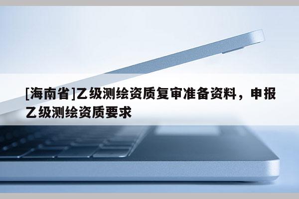 [海南省]乙級測繪資質復審準備資料，申報乙級測繪資質要求
