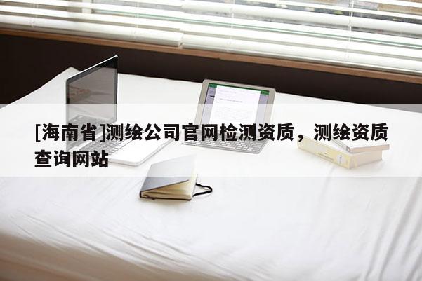 [海南省]測繪公司官網檢測資質，測繪資質查詢網站