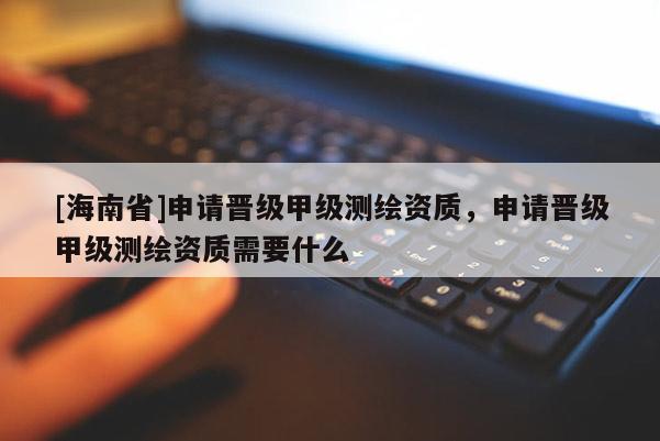 [海南省]申請晉級甲級測繪資質，申請晉級甲級測繪資質需要什么