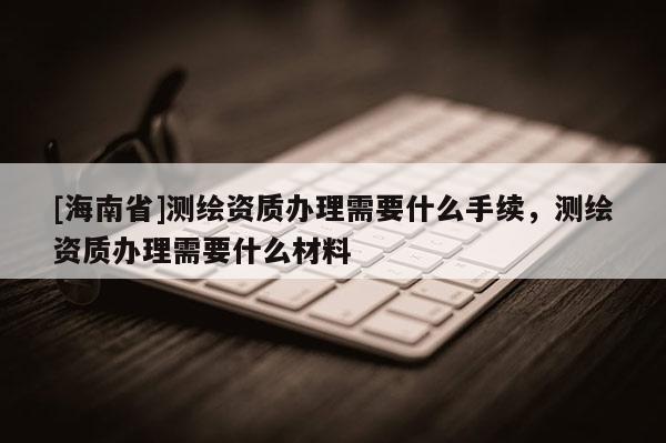 [海南省]測繪資質辦理需要什么手續，測繪資質辦理需要什么材料