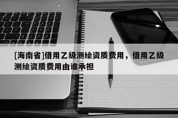 [海南省]借用乙級(jí)測(cè)繪資質(zhì)費(fèi)用，借用乙級(jí)測(cè)繪資質(zhì)費(fèi)用由誰承擔(dān)