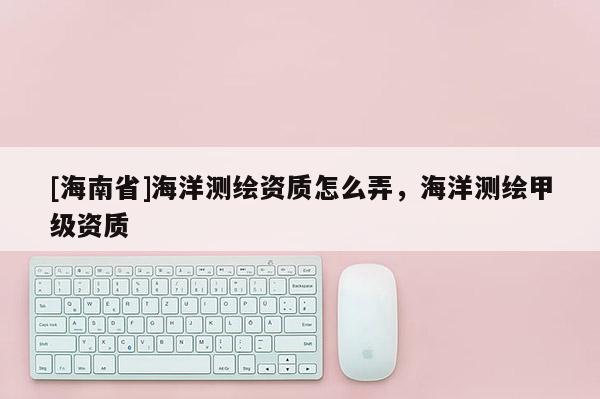 [海南省]海洋測繪資質怎么弄，海洋測繪甲級資質