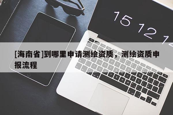 [海南省]到哪里申請(qǐng)測(cè)繪資質(zhì)，測(cè)繪資質(zhì)申報(bào)流程