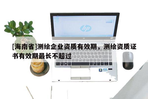 [海南省]測繪企業資質有效期，測繪資質證書有效期最長不超過