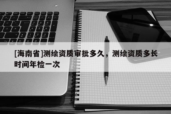 [海南省]測繪資質審批多久，測繪資質多長時間年檢一次