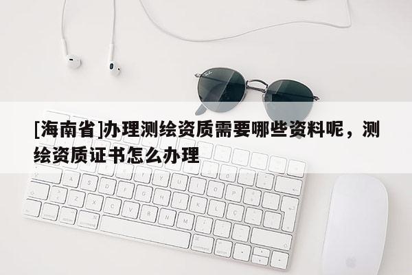 [海南省]辦理測繪資質需要哪些資料呢，測繪資質證書怎么辦理