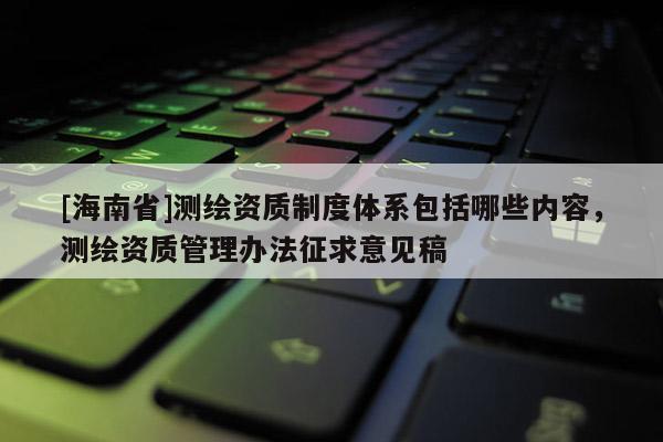[海南省]測(cè)繪資質(zhì)制度體系包括哪些內(nèi)容，測(cè)繪資質(zhì)管理辦法征求意見稿