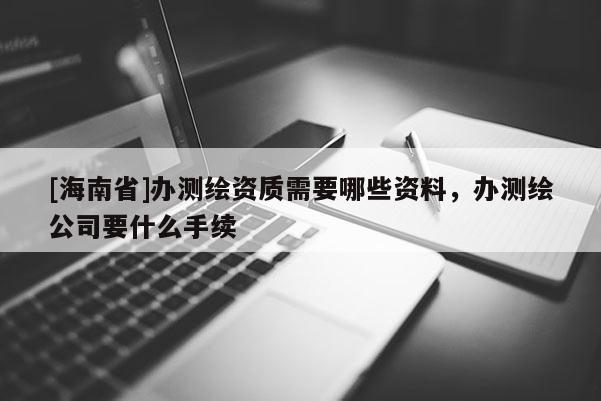 [海南省]辦測繪資質需要哪些資料，辦測繪公司要什么手續