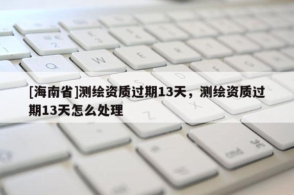 [海南省]測繪資質(zhì)過期13天，測繪資質(zhì)過期13天怎么處理