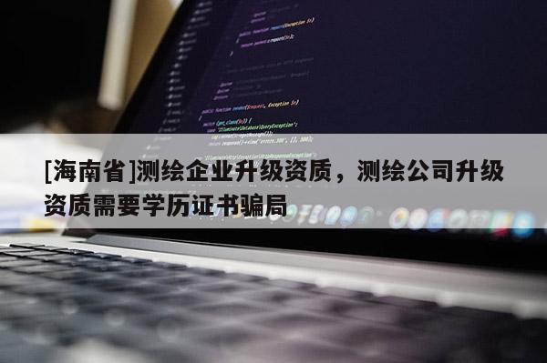 [海南省]測繪企業升級資質，測繪公司升級資質需要學歷證書騙局
