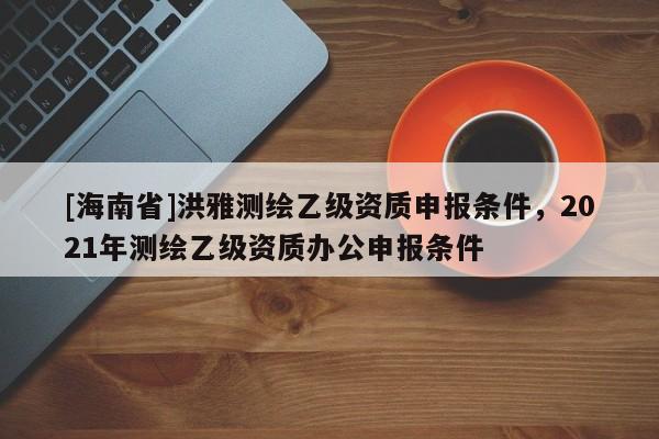 [海南省]洪雅測繪乙級資質(zhì)申報條件，2021年測繪乙級資質(zhì)辦公申報條件