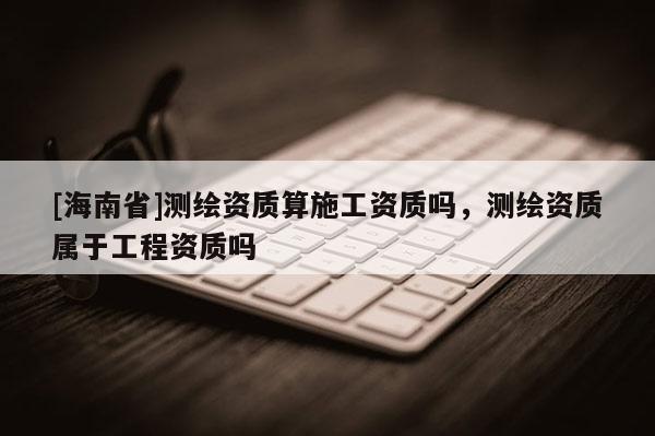 [海南省]測(cè)繪資質(zhì)算施工資質(zhì)嗎，測(cè)繪資質(zhì)屬于工程資質(zhì)嗎