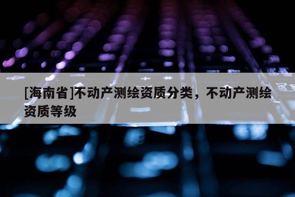 [海南省]不動產(chǎn)測繪資質(zhì)分類，不動產(chǎn)測繪資質(zhì)等級