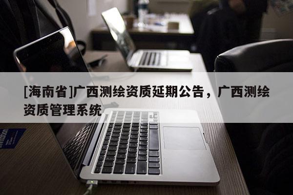[海南省]廣西測繪資質延期公告，廣西測繪資質管理系統