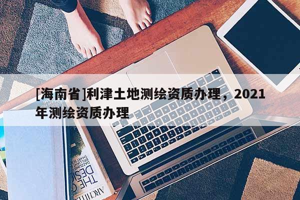 [海南省]利津土地測繪資質辦理，2021年測繪資質辦理