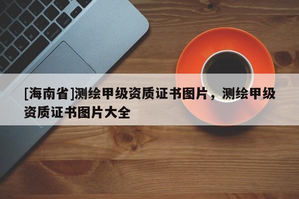 [海南省]測繪甲級資質證書圖片，測繪甲級資質證書圖片大全