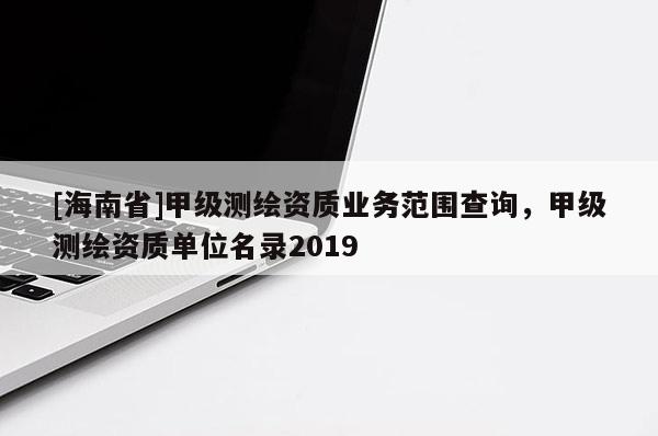 [海南省]甲級(jí)測繪資質(zhì)業(yè)務(wù)范圍查詢，甲級(jí)測繪資質(zhì)單位名錄2019