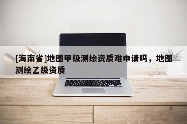 [海南省]地圖甲級測繪資質(zhì)難申請嗎，地圖測繪乙級資質(zhì)