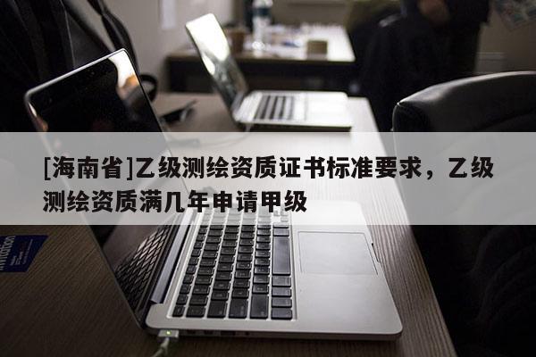 [海南省]乙級測繪資質證書標準要求，乙級測繪資質滿幾年申請甲級