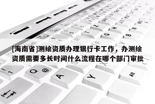 [海南省]測繪資質辦理銀行卡工作，辦測繪資質需要多長時間什么流程在哪個部門審批